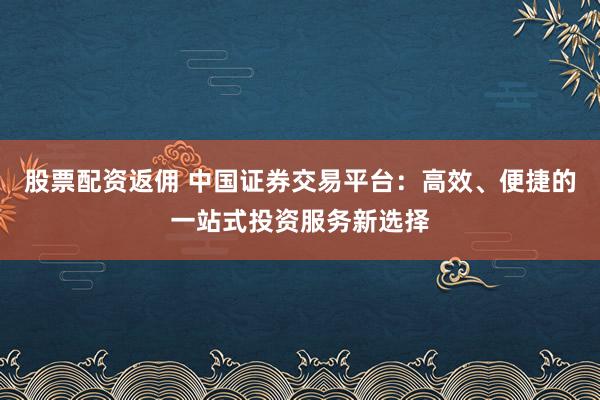 股票配资返佣 中国证券交易平台：高效、便捷的一站式投资服务新选择
