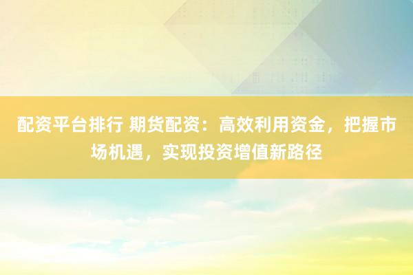 配资平台排行 期货配资：高效利用资金，把握市场机遇，实现投资增值新路径