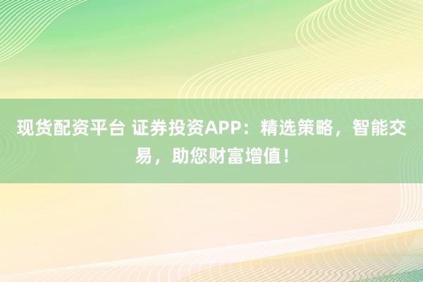 现货配资平台 证券投资APP：精选策略，智能交易，助您财富增值！
