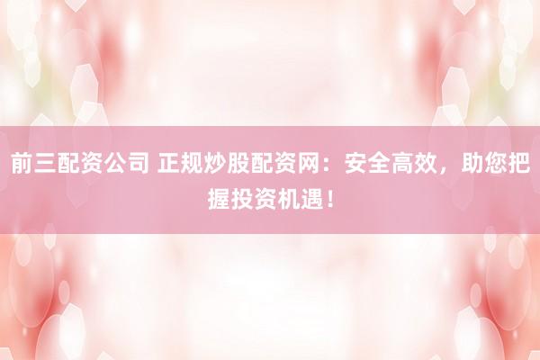 前三配资公司 正规炒股配资网：安全高效，助您把握投资机遇！