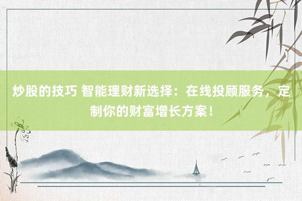 炒股的技巧 智能理财新选择：在线投顾服务，定制你的财富增长方案！