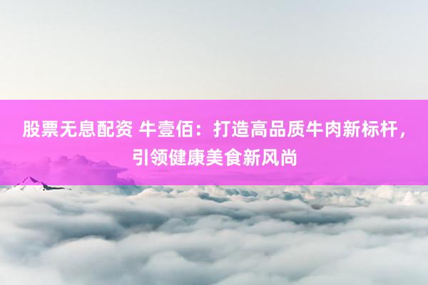 股票无息配资 牛壹佰：打造高品质牛肉新标杆，引领健康美食新风尚