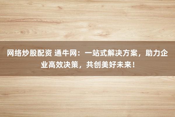 网络炒股配资 通牛网：一站式解决方案，助力企业高效决策，共创美好未来！