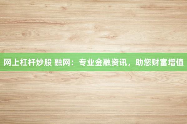 网上杠杆炒股 融网：专业金融资讯，助您财富增值