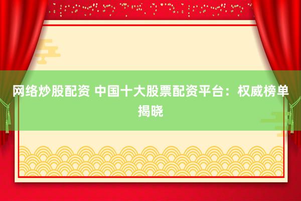 网络炒股配资 中国十大股票配资平台：权威榜单揭晓