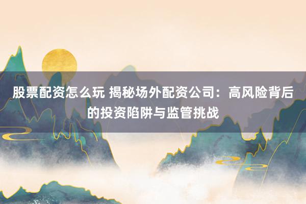 股票配资怎么玩 揭秘场外配资公司：高风险背后的投资陷阱与监管挑战