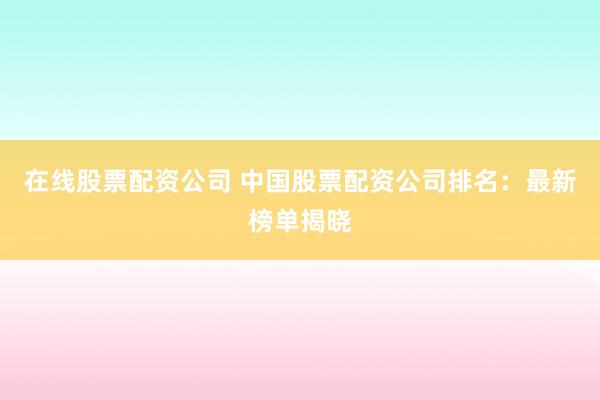 在线股票配资公司 中国股票配资公司排名：最新榜单揭晓