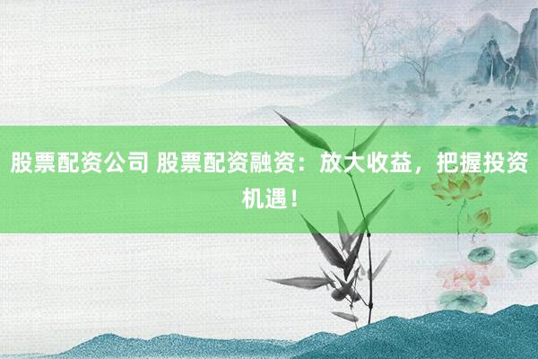 股票配资公司 股票配资融资：放大收益，把握投资机遇！