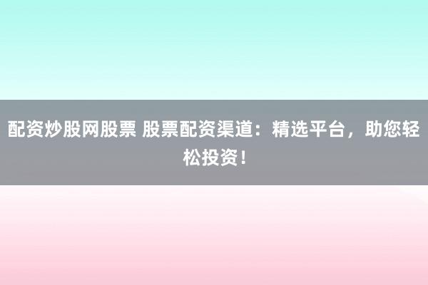 配资炒股网股票 股票配资渠道：精选平台，助您轻松投资！