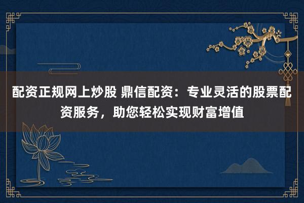 配资正规网上炒股 鼎信配资：专业灵活的股票配资服务，助您轻松实现财富增值