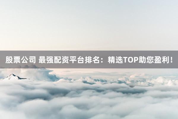 股票公司 最强配资平台排名：精选TOP助您盈利！