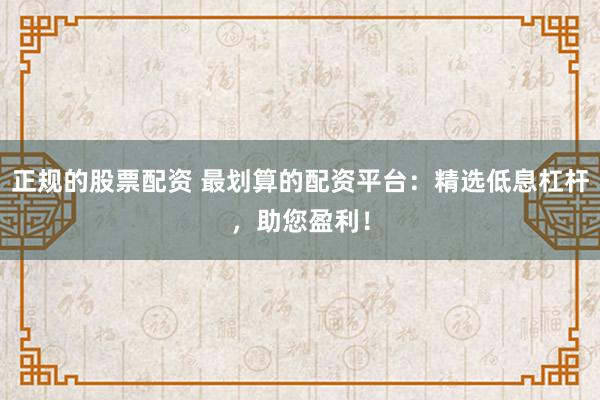 正规的股票配资 最划算的配资平台：精选低息杠杆，助您盈利！