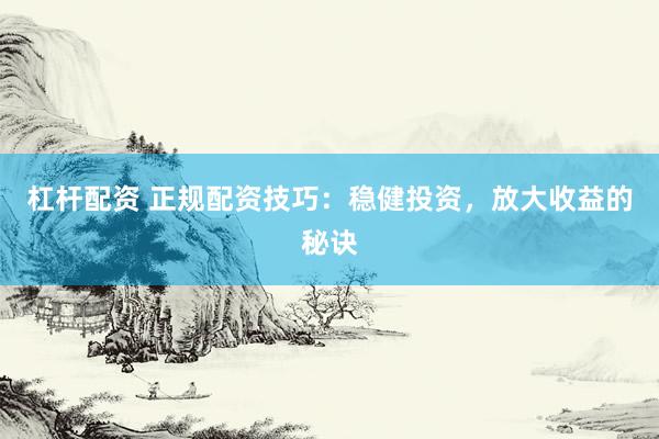 杠杆配资 正规配资技巧：稳健投资，放大收益的秘诀