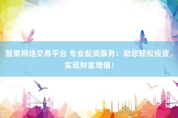 股票网络交易平台 专业配资服务：助您轻松投资，实现财富增值！