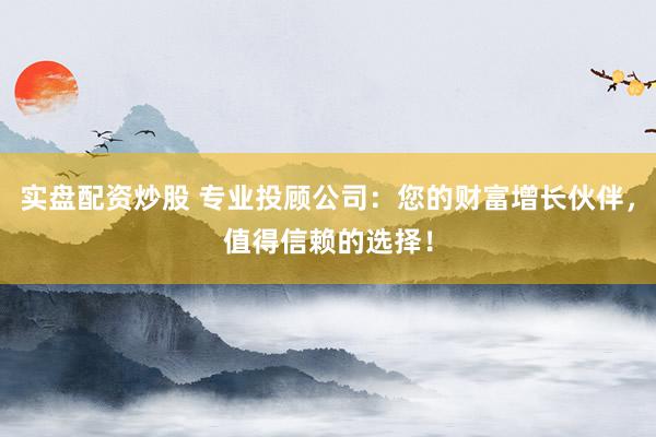 实盘配资炒股 专业投顾公司：您的财富增长伙伴，值得信赖的选择！