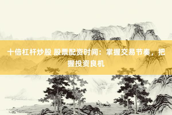 十倍杠杆炒股 股票配资时间：掌握交易节奏，把握投资良机