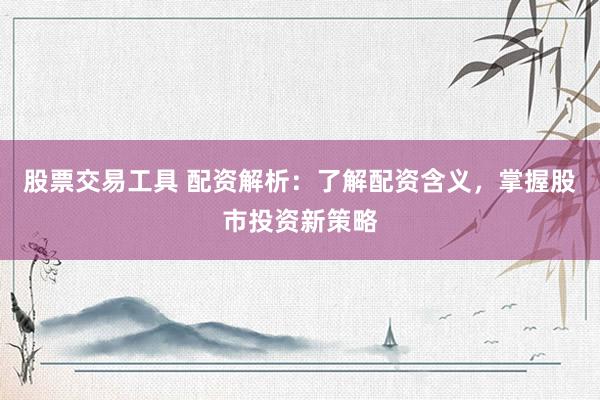 股票交易工具 配资解析：了解配资含义，掌握股市投资新策略