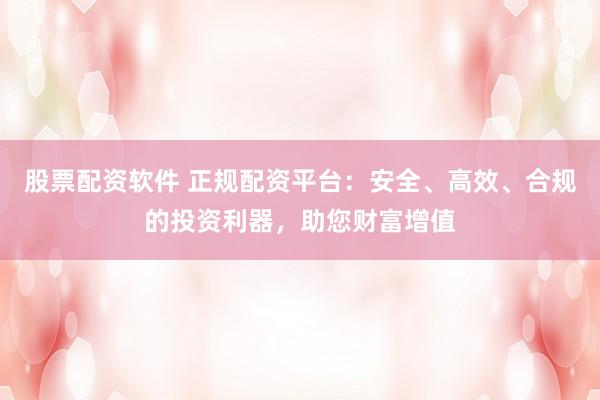 股票配资软件 正规配资平台：安全、高效、合规的投资利器，助您财富增值