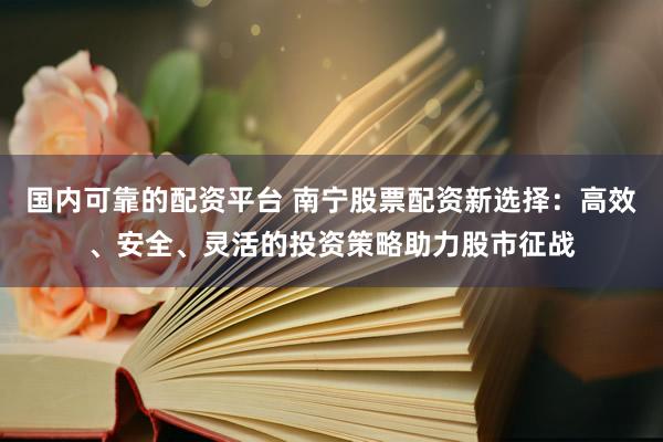 国内可靠的配资平台 南宁股票配资新选择：高效、安全、灵活的投资策略助力股市征战