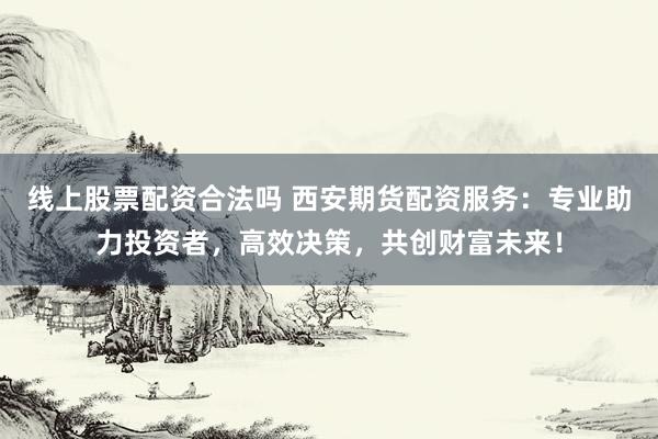 线上股票配资合法吗 西安期货配资服务：专业助力投资者，高效决策，共创财富未来！