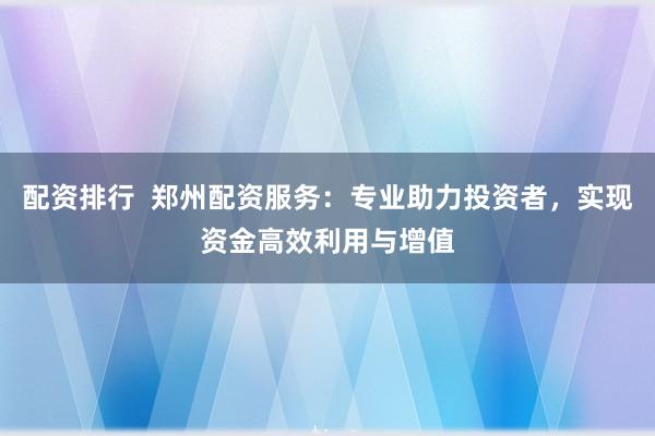 配资排行  郑州配资服务：专业助力投资者，实现资金高效利用与增值