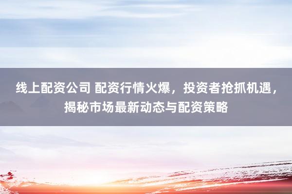 线上配资公司 配资行情火爆，投资者抢抓机遇，揭秘市场最新动态与配资策略