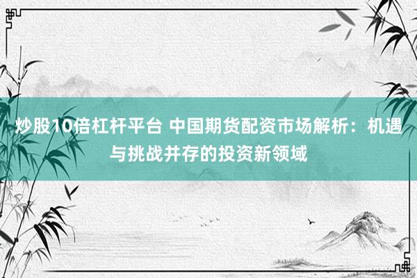 炒股10倍杠杆平台 中国期货配资市场解析：机遇与挑战并存的投资新领域