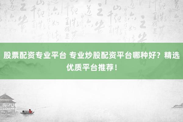 股票配资专业平台 专业炒股配资平台哪种好？精选优质平台推荐！