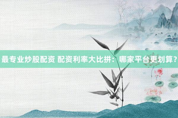 最专业炒股配资 配资利率大比拼：哪家平台更划算？