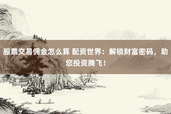 股票交易佣金怎么算 配资世界：解锁财富密码，助您投资腾飞！