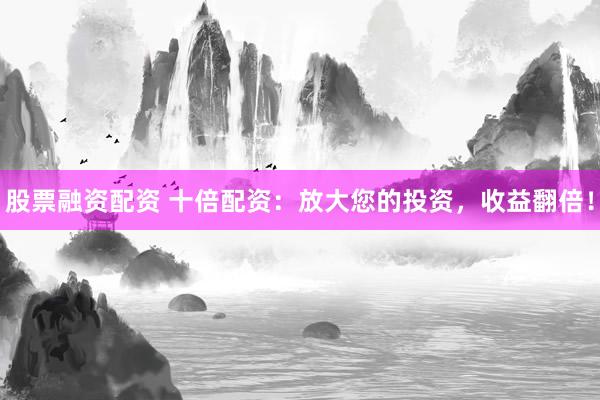 股票融资配资 十倍配资：放大您的投资，收益翻倍！