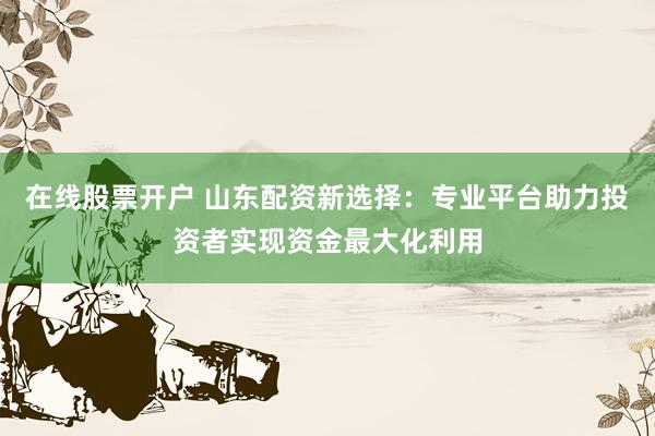 在线股票开户 山东配资新选择：专业平台助力投资者实现资金最大化利用