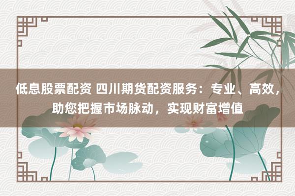 低息股票配资 四川期货配资服务：专业、高效，助您把握市场脉动，实现财富增值