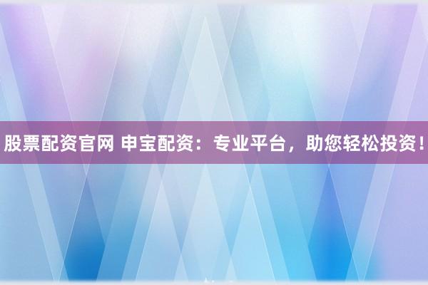 股票配资官网 申宝配资：专业平台，助您轻松投资！