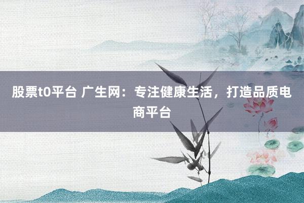 股票t0平台 广生网：专注健康生活，打造品质电商平台