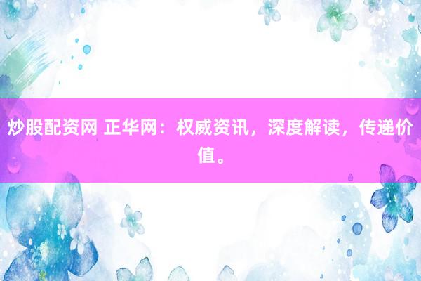炒股配资网 正华网：权威资讯，深度解读，传递价值。