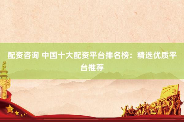 配资咨询 中国十大配资平台排名榜：精选优质平台推荐