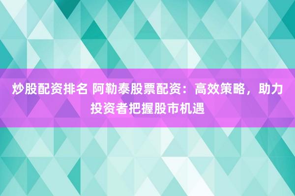 炒股配资排名 阿勒泰股票配资：高效策略，助力投资者把握股市机遇