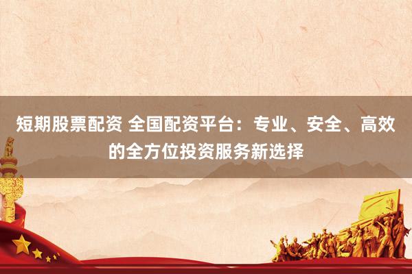 短期股票配资 全国配资平台：专业、安全、高效的全方位投资服务新选择