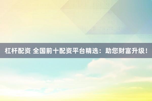 杠杆配资 全国前十配资平台精选：助您财富升级！