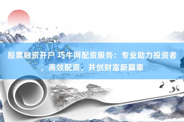 股票融资开户 巧牛网配资服务：专业助力投资者，高效配资，共创财富新篇章