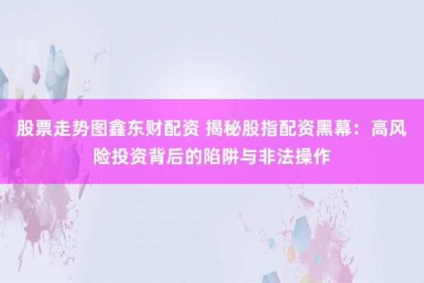 股票走势图鑫东财配资 揭秘股指配资黑幕：高风险投资背后的陷阱与非法操作