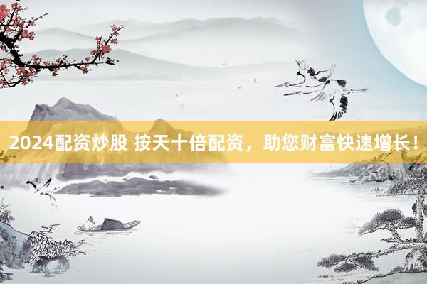 2024配资炒股 按天十倍配资，助您财富快速增长！
