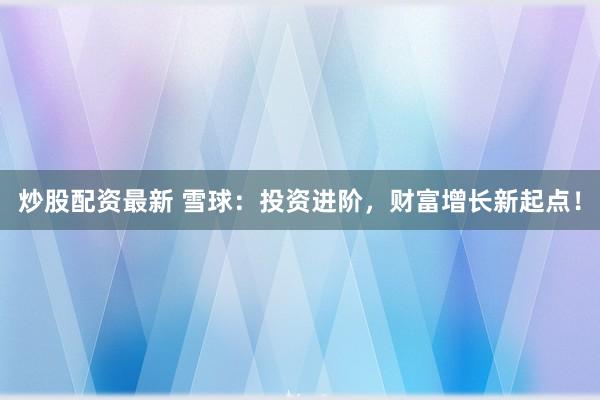 炒股配资最新 雪球：投资进阶，财富增长新起点！