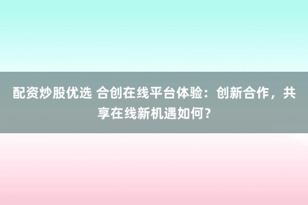 配资炒股优选 合创在线平台体验：创新合作，共享在线新机遇如何？