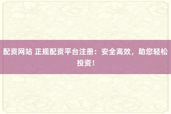 配资网站 正规配资平台注册：安全高效，助您轻松投资！