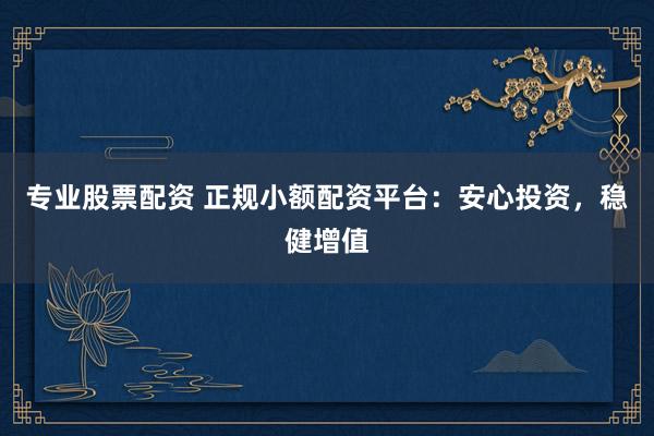 专业股票配资 正规小额配资平台：安心投资，稳健增值
