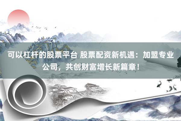 可以杠杆的股票平台 股票配资新机遇：加盟专业公司，共创财富增长新篇章！