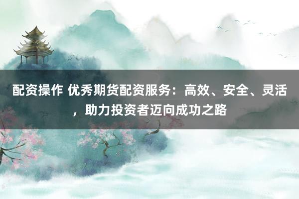 配资操作 优秀期货配资服务：高效、安全、灵活，助力投资者迈向成功之路