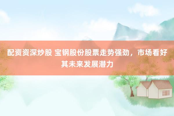配资资深炒股 宝钢股份股票走势强劲，市场看好其未来发展潜力
